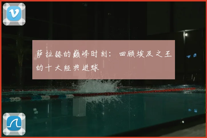 萨拉赫的巅峰时刻：回顾埃及之王的十大经典进球