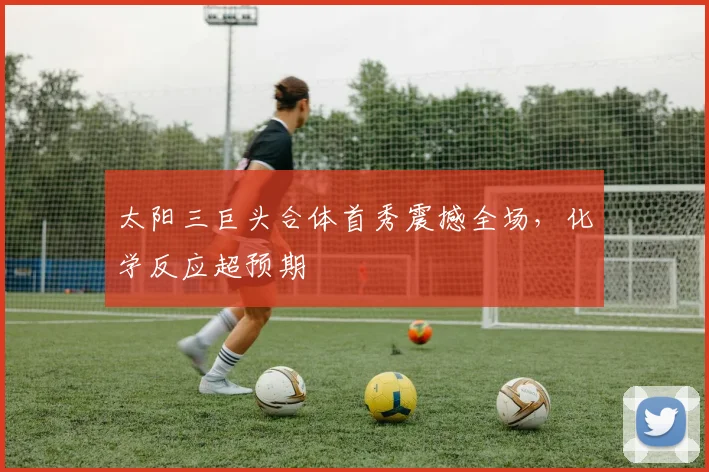 太阳三巨头合体首秀震撼全场，化学反应超预期