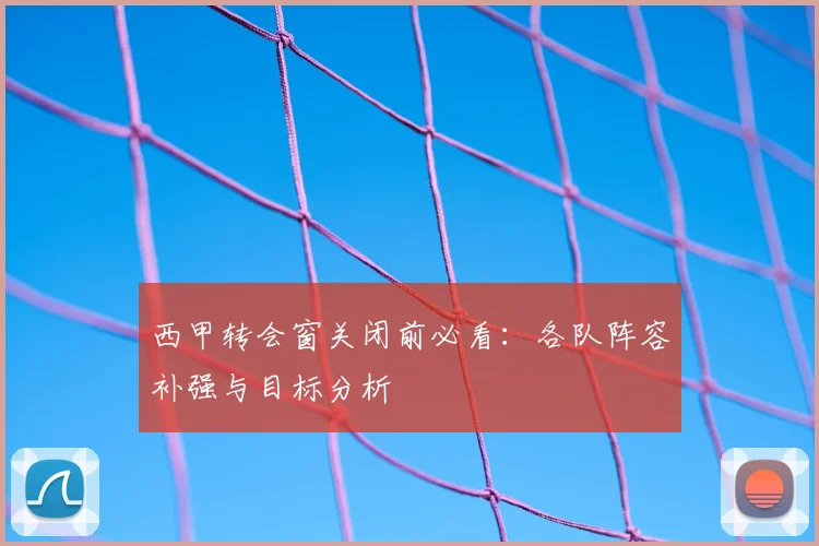 西甲转会窗关闭前必看：各队阵容补强与目标分析