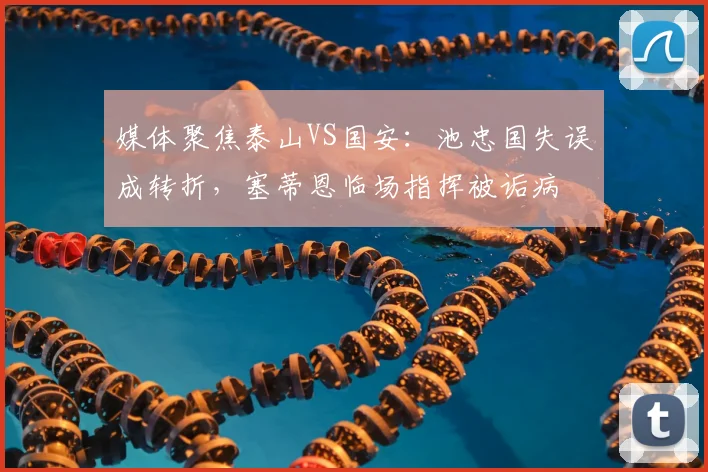 媒体聚焦泰山VS国安：池忠国失误成转折，塞蒂恩临场指挥被诟病