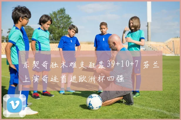 东契奇独木难支狂轰39+10+7 芬兰上演奇迹首进欧洲杯四强