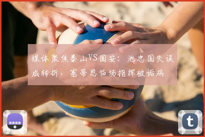 媒体聚焦泰山VS国安：池忠国失误成转折，塞蒂恩临场指挥被诟病