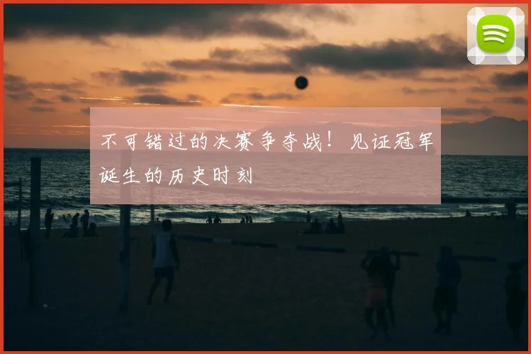 不可错过的决赛争夺战！见证冠军诞生的历史时刻