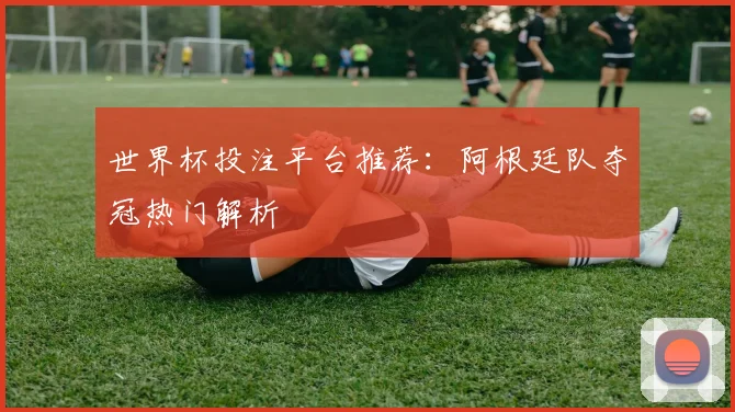 世界杯投注平台推荐：阿根廷队夺冠热门解析
