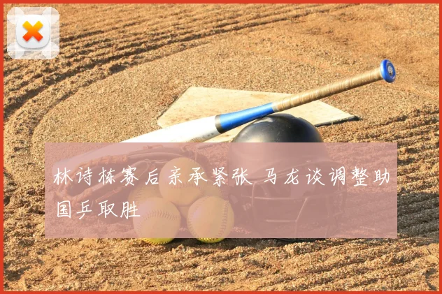 林诗栋赛后亲承紧张 马龙谈调整助国乒取胜