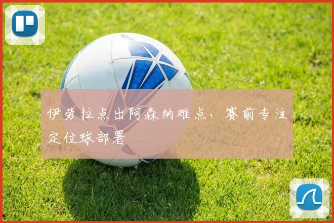 伊劳拉点出阿森纳难点，赛前专注定位球部署
