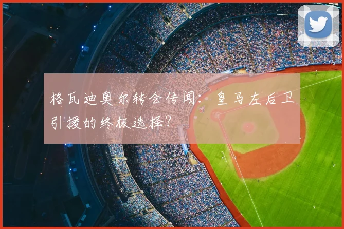 格瓦迪奥尔转会传闻：皇马左后卫引援的终极选择？