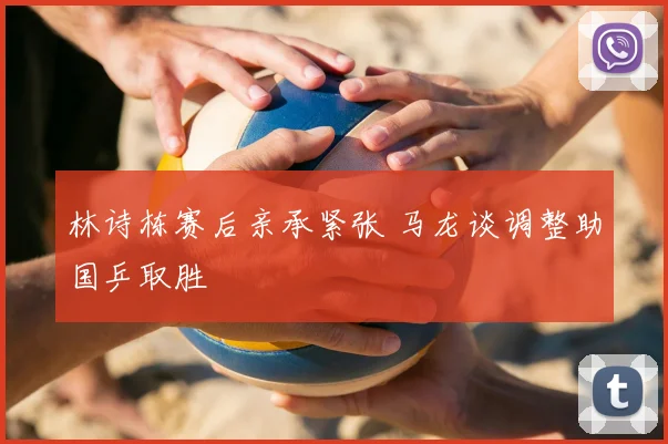 林诗栋赛后亲承紧张 马龙谈调整助国乒取胜