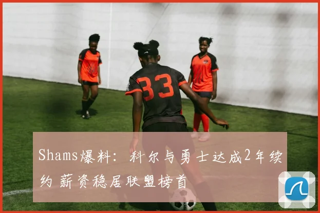 Shams爆料：科尔与勇士达成2年续约 薪资稳居联盟榜首