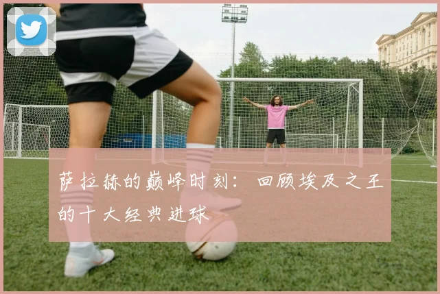 萨拉赫的巅峰时刻：回顾埃及之王的十大经典进球