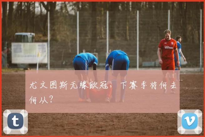尤文图斯无缘欧冠，下赛季将何去何从？