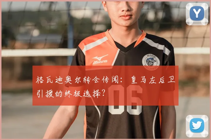格瓦迪奥尔转会传闻：皇马左后卫引援的终极选择？