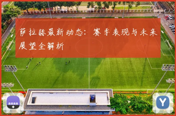 萨拉赫最新动态：赛季表现与未来展望全解析