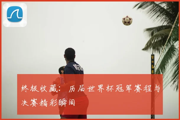终极收藏：历届世界杯冠军赛程与决赛精彩瞬间