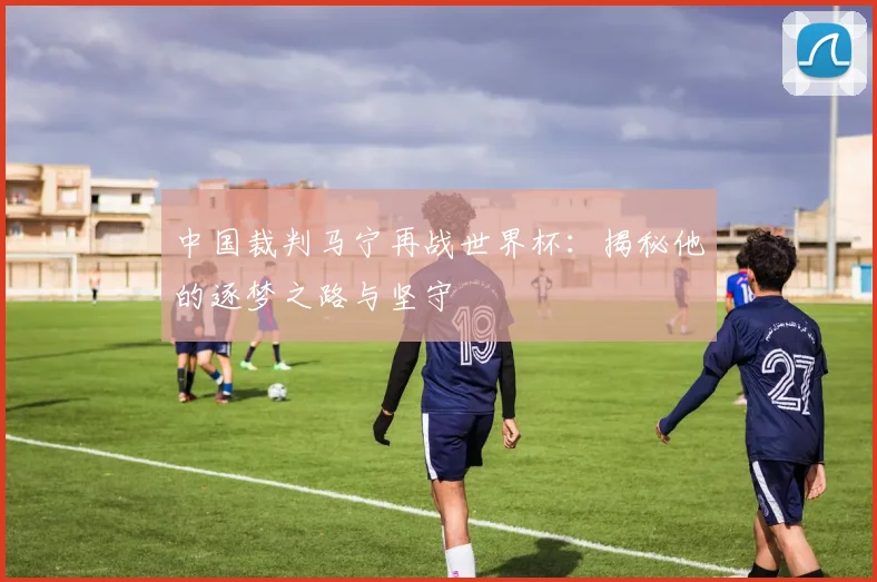中国裁判马宁再战世界杯：揭秘他的逐梦之路与坚守