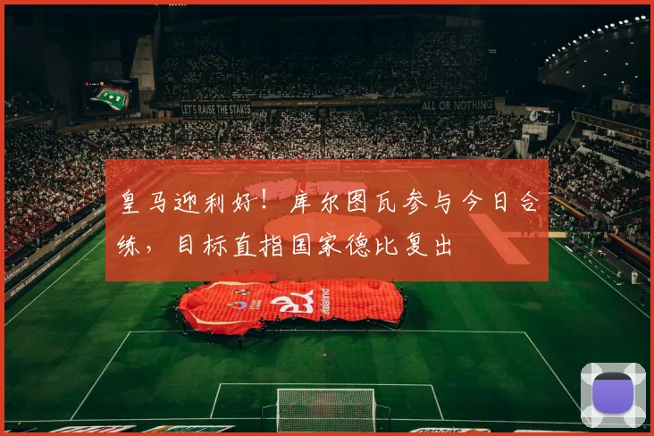 皇马迎利好！库尔图瓦参与今日合练，目标直指国家德比复出